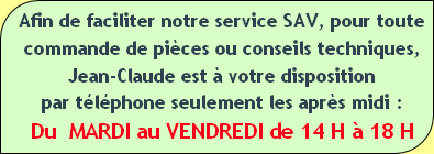 Afin de faciliter notre service SAV, pour toute
commande de pièces ou conseils techniques,
Jean-Claude est à votre disposition
par téléphone seulement les après midi :
Du  MARDI au VENDREDI de 14 H à 18 H